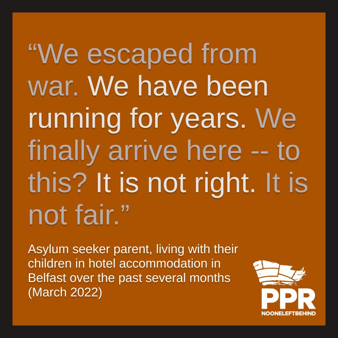 “We escaped from war. We have been running for years. We finally arrive here -- to this? It is not right. It is not fair.” Quote from asylum seeker parent, living with their children in hotel accommodation in  Belfast over the past several months  (March 2022)