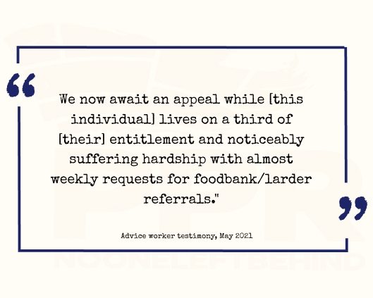 Advise worker quote: "We now await and appeal while [this individual] lives on a third of [their] entitlement and noticeably suffering hardship with almost weekly requests for foodbank/larder referrals."